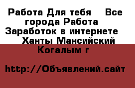 Работа Для тебя  - Все города Работа » Заработок в интернете   . Ханты-Мансийский,Когалым г.